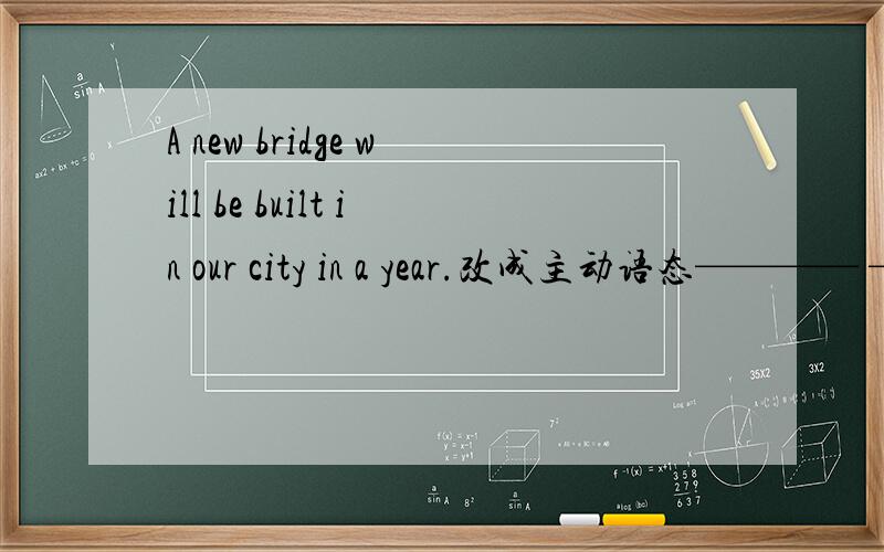 A new bridge will be built in our city in a year.改成主动语态———— ———— ———— a new bridge in our city in a year.