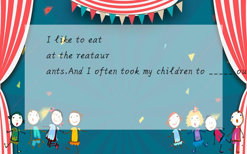 I like to eat at the reataurants.And I often took my children to _____ out.