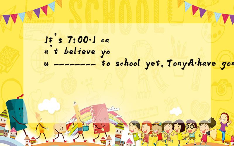 It’s 7:00.I can’t believe you ________ to school yet,TonyA.have gone B.haven’t gone C.don’t go D.did go 为什么?理由