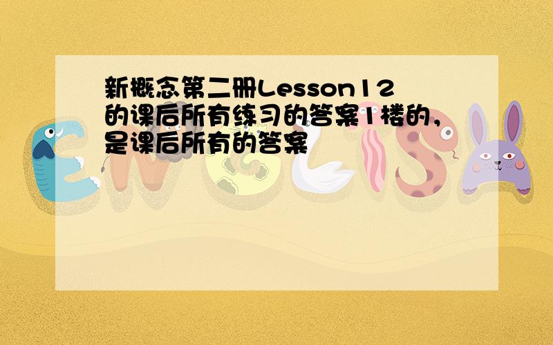 新概念第二册Lesson12的课后所有练习的答案1楼的，是课后所有的答案