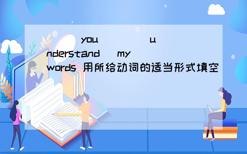 ( ) you ( ) (understand) my words 用所给动词的适当形式填空