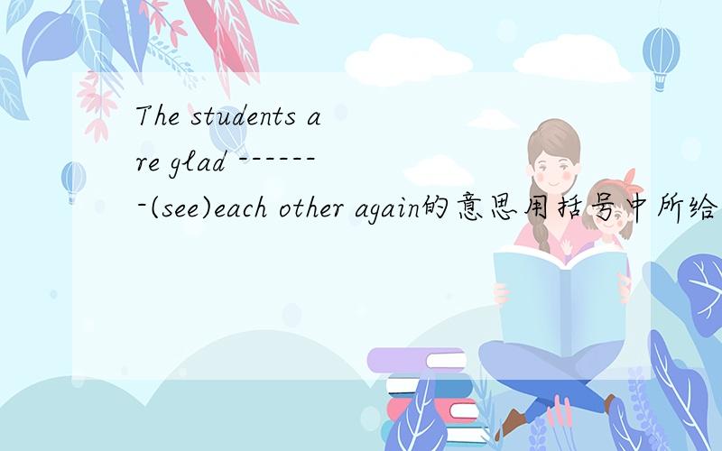 The students are glad -------(see)each other again的意思用括号中所给单词的适当形式填空.这里是(see),前面横线上填什么?急.