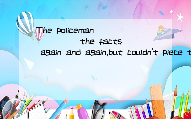 The policeman _____the facts again and again,but couldn't piece them together.A.went overB.picked upC.got through D.turned ever