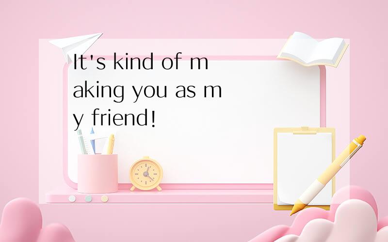 It's kind of making you as my friend!