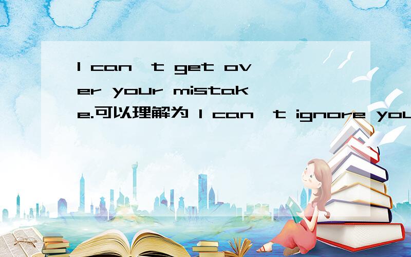 I can't get over your mistake.可以理解为 I can't ignore your mistake 这里的get over作“原谅”解释