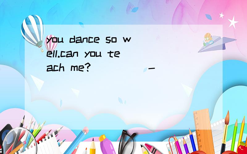 you dance so well.can you teach me?_____-