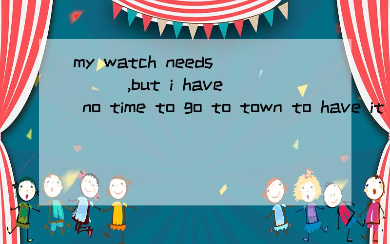 my watch needs___,but i have no time to go to town to have it ______a.to repair ;repairedb.to be repaired;repairingc.repairing;repairedd.being repaired;repaired