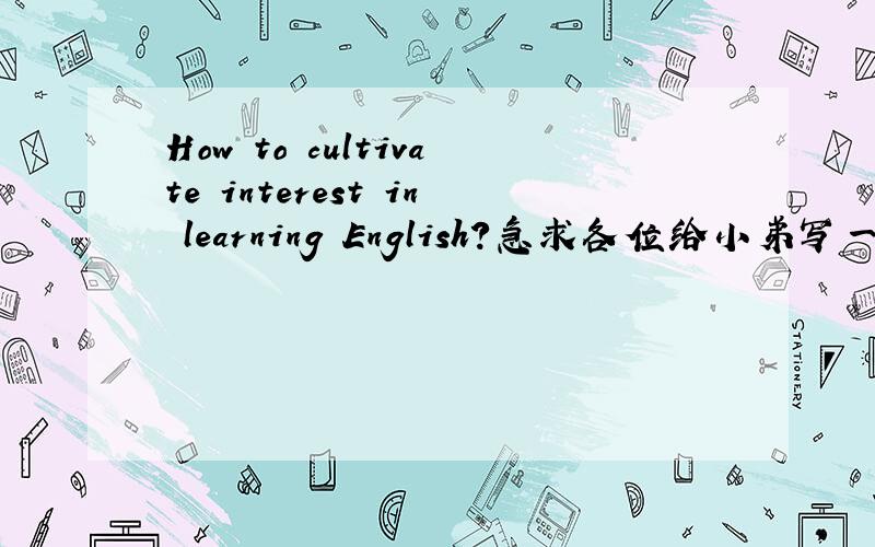 How to cultivate interest in learning English?急求各位给小弟写一篇300-400的英文文章?How to cultivate interest in learning English?求各位给小弟写一篇300-400的英文文章?无限感激!
