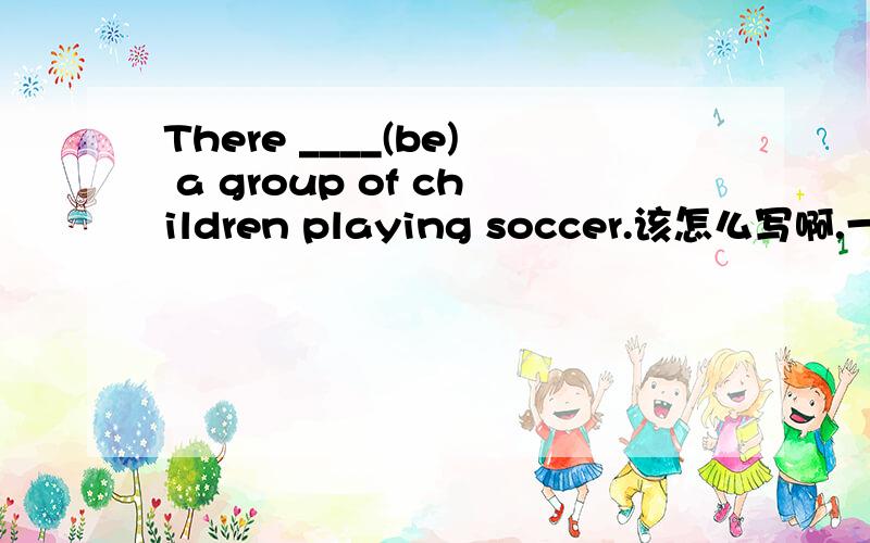 There ____(be) a group of children playing soccer.该怎么写啊.一定要有百分之百的把握.