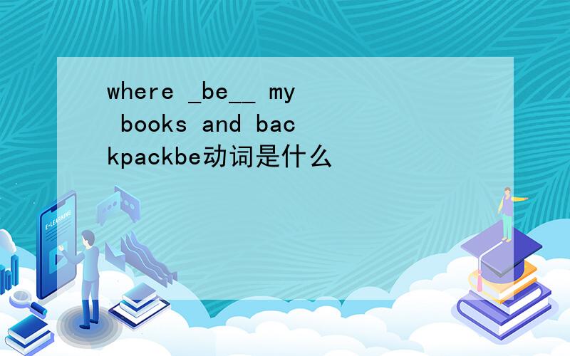 where _be__ my books and backpackbe动词是什么