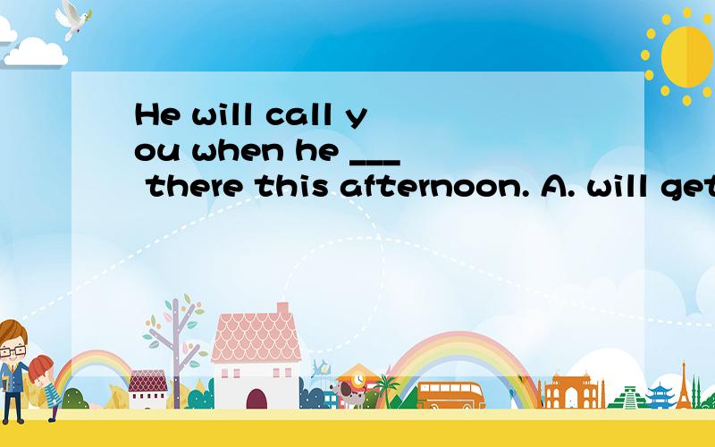 He will call you when he ___ there this afternoon. A. will get B. is going to get C. gets D.get