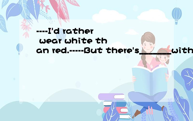 ----I'd rather wear white than red.-----But there's_______with_____.A.nothing wrong;white.B.something wrong;red.C.nothing wrong;red.D.someting wrong;white