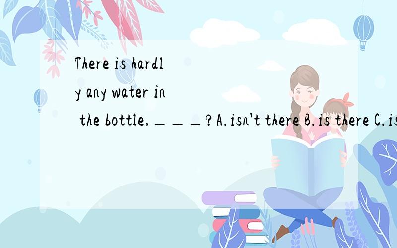 There is hardly any water in the bottle,___?A.isn't there B.is there C.isn't it d.is it
