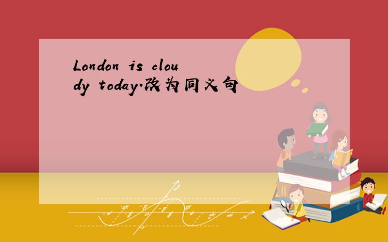 London is cloudy today.改为同义句