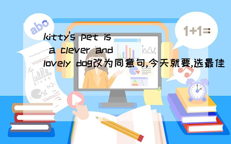 kitty's pet is a clever and lovely dog改为同意句,今天就要,选最佳