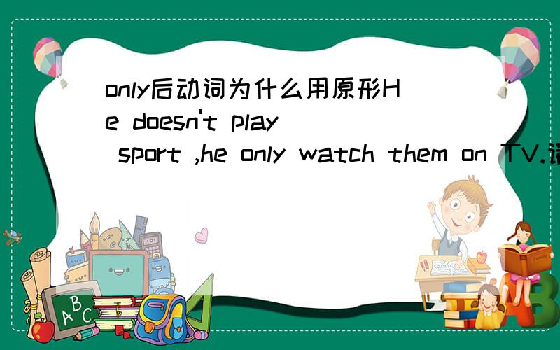only后动词为什么用原形He doesn't play sport ,he only watch them on TV.请问watch为什么要用原形?