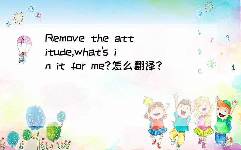 Remove the attitude,what's in it for me?怎么翻译?
