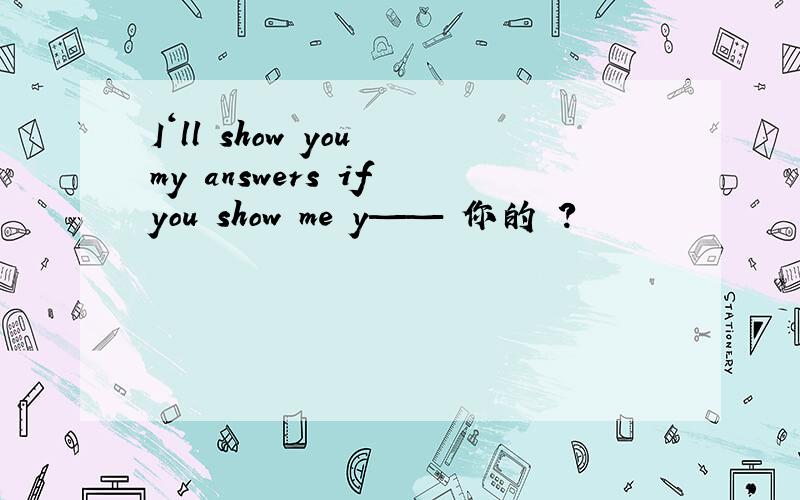 I‘ll show you my answers if you show me y——﹙你的﹚?