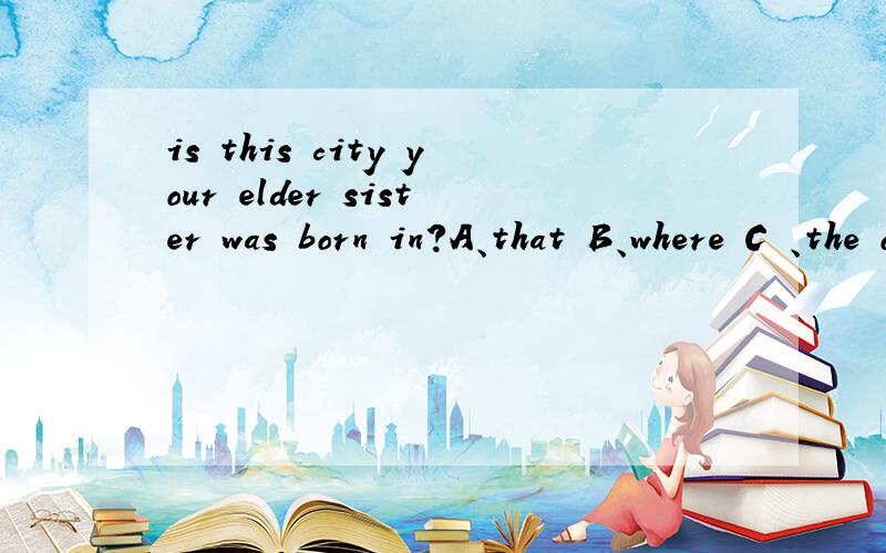is this city your elder sister was born in?A、that B、where C 、the one D、which