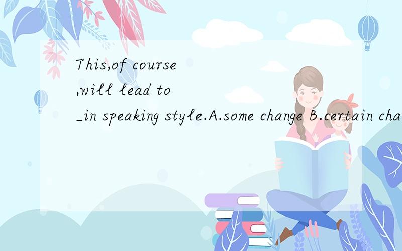 This,of course,will lead to _in speaking style.A.some change B.certain change C.a great deal of chages D.a lot of change为什么选A能否解答一下