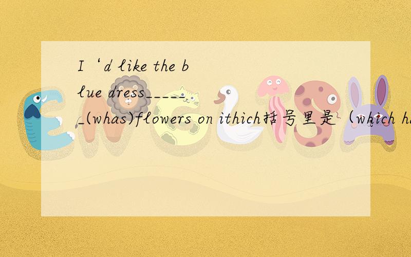 I‘d like the blue dress______(whas)flowers on ithich括号里是（which has），最后是 on it