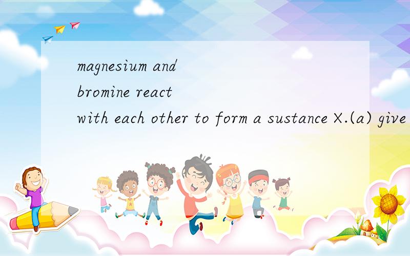 magnesium and bromine react with each other to form a sustance X.(a) give the name of X
