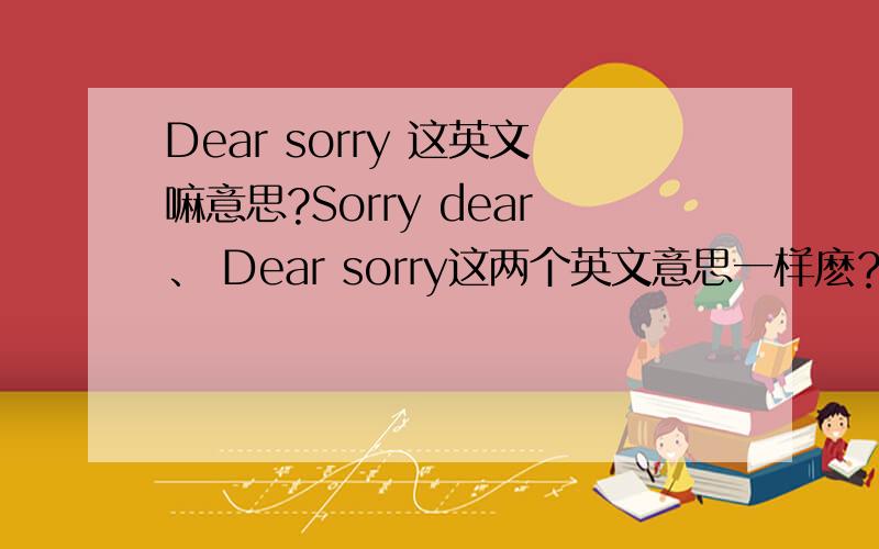 Dear sorry 这英文嘛意思?Sorry dear、 Dear sorry这两个英文意思一样麽？