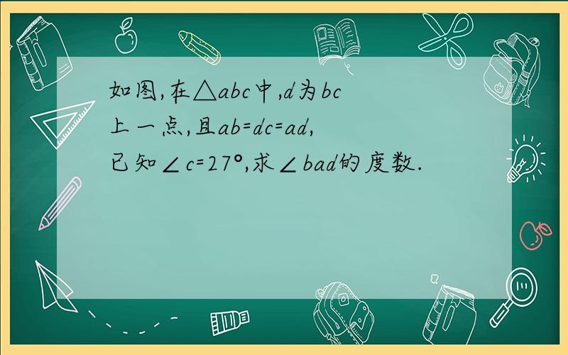 如图,在△abc中,d为bc上一点,且ab=dc=ad,已知∠c=27°,求∠bad的度数.