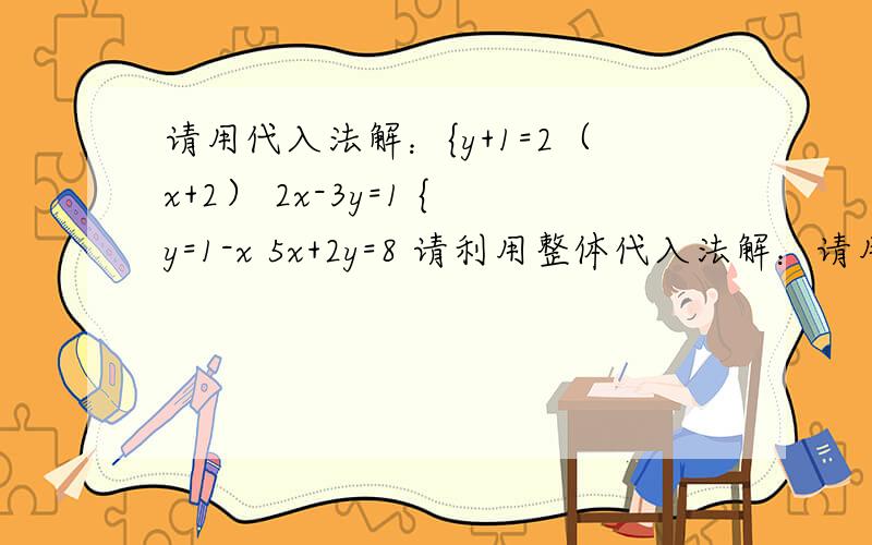 请用代入法解：{y+1=2（x+2） 2x-3y=1 {y=1-x 5x+2y=8 请利用整体代入法解：请用代入法解：{y+1=2（x+2） 2x-3y=1{y=1-x 5x+2y=8请利用整体代入法解：{（x-3）/2-3y=0 2（x-3）-11=2y解二元一次方程组：{5x-6y=11 8