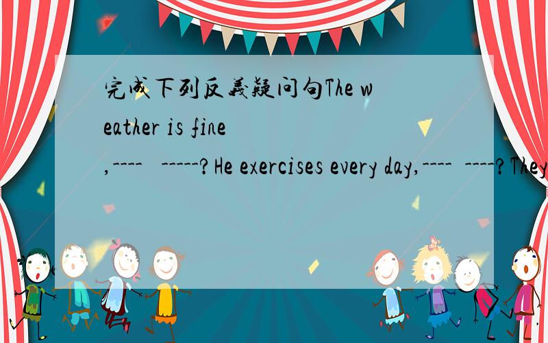完成下列反义疑问句The weather is fine,----   -----?He exercises every day,----  ----?They are running,---- ----?The boy play the guitar,---- ----?They will come to the party,---- ----?There is little water inthe glass,----  ----?She has neve