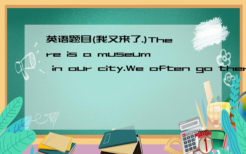 英语题目(我又来了.)There is a museum in our city.We often go there for a_____.