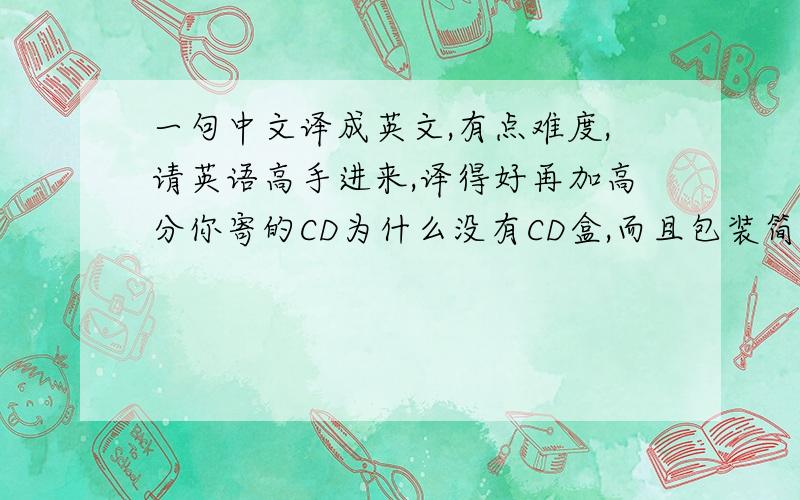 一句中文译成英文,有点难度,请英语高手进来,译得好再加高分你寄的CD为什么没有CD盒,而且包装简陋,仅仅只用了一个普通的信封,导致CD磨损严重,几乎成为废品.而且你收了8美元的国际挂号包