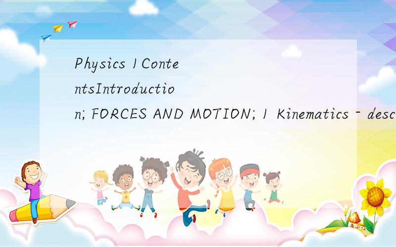 Physics 1ContentsIntroduction; FORCES AND MOTION; 1 Kinematics - describing motion; 2 Accelerated motion; 3 Dynamics - explaining motion; 4 Working with vectors; 5 Forces,moments and pressure; 6 Work,energy and power; 7 Forces,vehicles and safety; 8