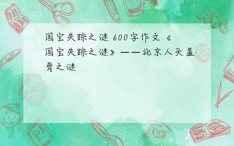 国宝失踪之谜 600字作文《国宝失踪之谜》——北京人头盖骨之谜