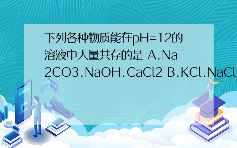 下列各种物质能在pH=12的溶液中大量共存的是 A.Na2CO3.NaOH.CaCl2 B.KCl.NaCl.KNO3 C.NaOH.Na2SO4.H2SO4