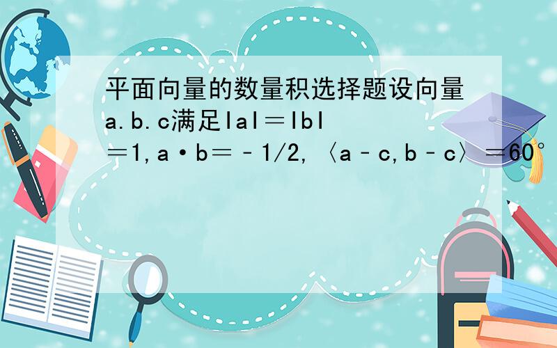 平面向量的数量积选择题设向量a.b.c满足IaI＝IbI＝1,a·b＝﹣1/2,〈a﹣c,b﹣c〉＝60°,则IcI的最大值是A.2 B.√3 C.√2(根号） D.1