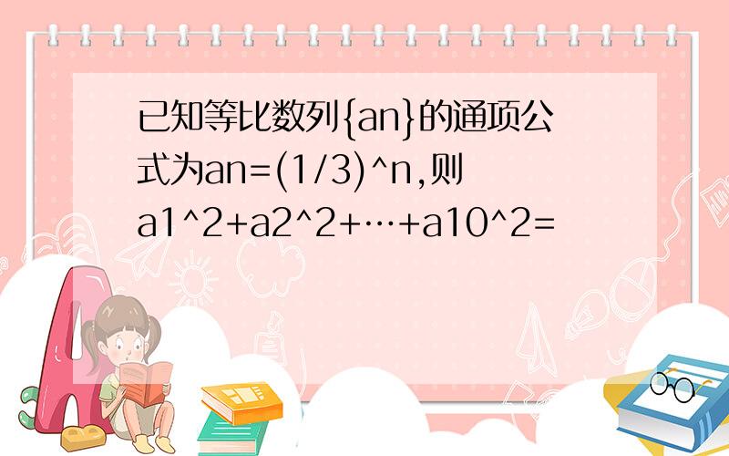 已知等比数列{an}的通项公式为an=(1/3)^n,则a1^2+a2^2+…+a10^2=