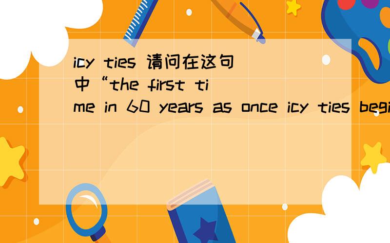 icy ties 请问在这句中“the first time in 60 years as once icy ties begin to thaw.”的“icy tie”何解?