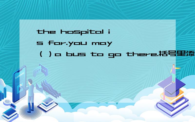 the hospital is far.you may （）a bus to go there.括号里添c开头的词.
