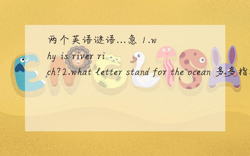 两个英语谜语...急 1.why is river rich?2.what letter stand for the ocean 多多指教咯~麻烦解释下给出这两个答案的原因..