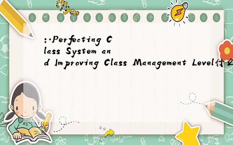 :.Perfecting Class System and Improving Class Management Level什么 意思   翻译下