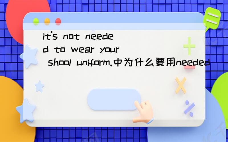 it's not needed to wear your shool uniform.中为什么要用needed