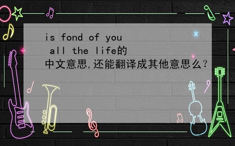 is fond of you all the life的中文意思,还能翻译成其他意思么？