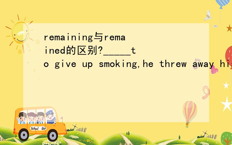 remaining与remained的区别?_____to give up smoking,he threw away his _____cigarettes.A.Determined,remained B.Determined,remainingC.Determining,remained D.Determining,remaining[解析] B.be determined to do sth.下定决心做某事.remaining adj.