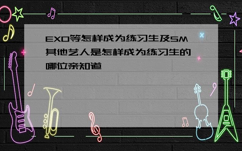EXO等怎样成为练习生及SM其他艺人是怎样成为练习生的,哪位亲知道,