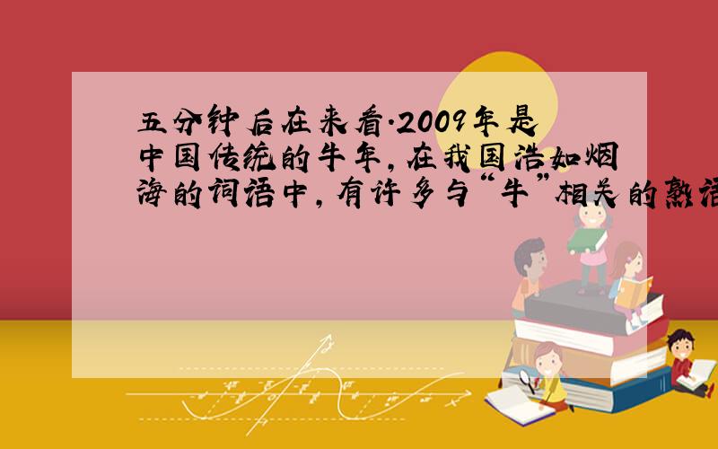 五分钟后在来看.2009年是中国传统的牛年,在我国浩如烟海的词语中,有许多与“牛”相关的熟语,如：“————”可以用来形容藏书或著述丰富,“————”比喻技艺纯熟或谋划高明.我们还