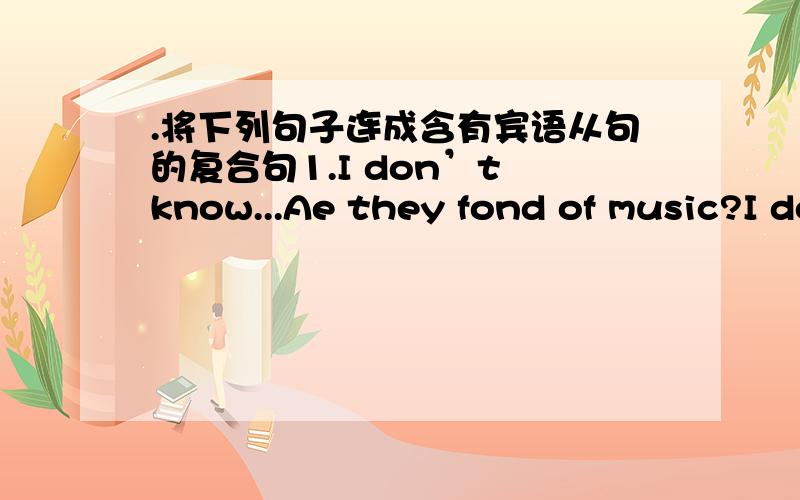 .将下列句子连成含有宾语从句的复合句1.I don’t know...Ae they fond of music?I don’t know（ ）they （ ）（ ）of music2.He doesn’t tell me .Will they fo Fuzhou tomoow or not He doesn’t tell me （ ） they（ ）（ ）fo F