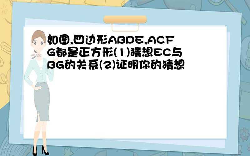 如图,四边形ABDE,ACFG都是正方形(1)猜想EC与BG的关系(2)证明你的猜想