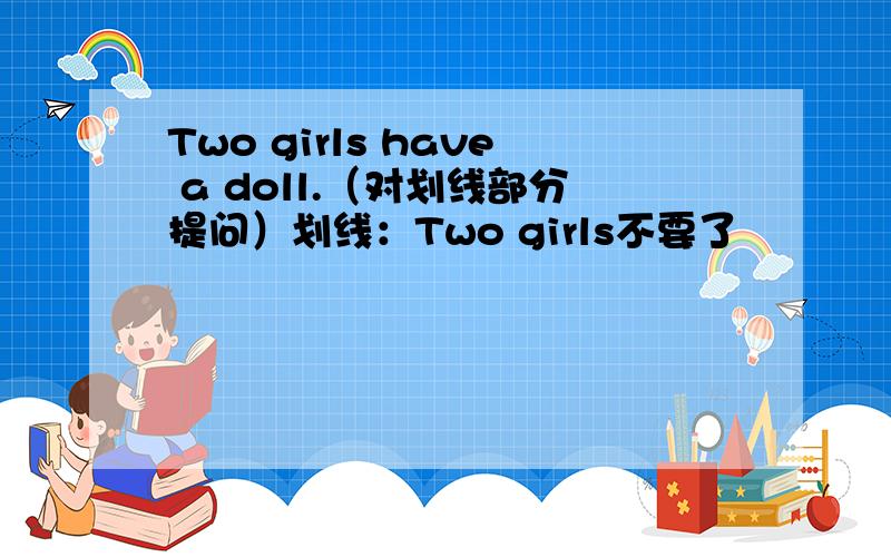 Two girls have a doll.（对划线部分提问）划线：Two girls不要了