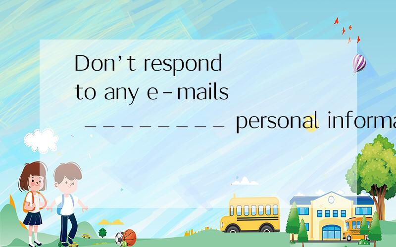 Don’t respond to any e-mails ________ personal information,no matter how official they look．拜A.searching B.asking C.requesting D.questioning